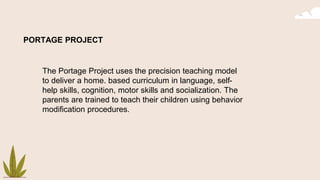 PORTAGE PROJECT
The Portage Project uses the precision teaching model
to deliver a home. based curriculum in language, self-
help skills, cognition, motor skills and socialization. The
parents are trained to teach their children using behavior
modification procedures.
 