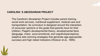 CAROLINA’ S ABCEDARIAN PROJECT
The Carolina's Abcedarian Project includes parent training,
social work services, nutritional supplement, medical care and
transportation. Its curriculum is designed around the interaction
of consumer opinions or the goals that parents have for their
children, Piaget's developmental theory, developmental facts
(language, motor, socio-emotional, and cognitive/perceptive),
adaptive sets (winning strategies that generate age-appropriate
success) and high risked indicators (Hickson et al., 1995).
 