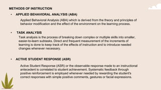 METHODS OF INSTRUCTION
• APPLIED BEHAVIORAL ANALYSIS (ABA)
• TASK ANALYSIS
• ACTIVE STUDENT RESPONSE (ASR)
Applied Behavioral Analysis (ABA) which is derived from the theory and principles of
behavior modification and the effect of the environment on the learning process.
Task analysis is the process of breaking down complex or multiple skills into smaller,
easier-to-learn subtasks. Direct and frequent measurement of the increments of
learning is done to keep track of the effects of instruction and to introduce needed
changes whenever necessary.
Active Student Response (ASR) or the observable response made to an instructional
antecedent is correlated to student achievement. Systematic feedback through
positive reinforcement is employed whenever needed by rewarding the student's
correct responses with simple positive comments, gestures or facial expressions.
 