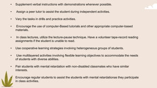 • Supplement verbal instructions with demonstrations whenever possible.
• Assign a peer tutor to assist the student during independent activities.
• Vary the tasks in drills and practice activities.
• Encourage the use of computer-Based tutorials and other appropriate computer-based
materials.
• In class lectures, utilize the lecture-pause technique. Have a volunteer tape-record reading
assignments if the student is unable to read.
• Use cooperative learning strategies involving heterogeneous groups of students.
• Use multilayered activities involving flexible learning objectives to accommodate the needs
of students with diverse abilities.
• Pair students with mental retardation with non-disabled classmates who have similar
interests.
• Encourage regular students to assist the students with mental retardationas they participate
in class activities.
 