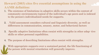 Heward (2003) cites five essential assumptions in using the
AAMR definition:
1. The existence of limitations in adaptive skills occurs within the context of
community environments typical of the individual's age peers and is indexed
to the person's individualized needs for supports.
2. . Valid assessment considers cultural and linguistic diversity, as well as
differences in communication, sensory, motor, and behavioral factors
3. Specific adaptive limitations often coexist with strengths in other adap- tive
skills or other personal capabilities.
4. The purpose of describing limitations often coexist with strengths.
5. With appropriate supports over a sustained period, the life-functioning of
the person with mental retardation will generally improve.
 