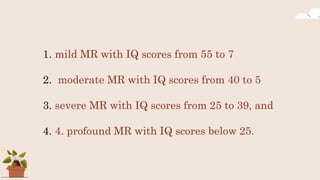 1. mild MR with IQ scores from 55 to 7
2. moderate MR with IQ scores from 40 to 5
3. severe MR with IQ scores from 25 to 39, and
4. 4. profound MR with IQ scores below 25.
 