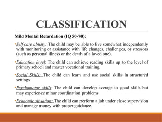 CLASSIFICATION
Mild Mental Retardation (IQ 50-70):
•Self care ability: The child may be able to live somewhat independently
with monitoring or assistance with life changes, challenges, or stressors
(such as personal illness or the death of a loved one).
•Education level: The child can achieve reading skills up to the level of
primary school and master vocational training.
•Social Skills: The child can learn and use social skills in structured
settings
•Psychomotor skills: The child can develop average to good skills but
may experience minor coordination problems
•Economic situation: The child can perform a job under close supervision
and manage money with proper guidance.
 