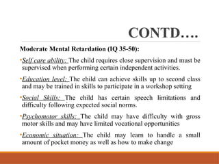 CONTD….
Moderate Mental Retardation (IQ 35-50):
•Self care ability: The child requires close supervision and must be
supervised when performing certain independent activities.
•Education level: The child can achieve skills up to second class
and may be trained in skills to participate in a workshop setting
•Social Skills: The child has certain speech limitations and
difficulty following expected social norms.
•Psychomotor skills: The child may have difficulty with gross
motor skills and may have limited vocational opportunities
•Economic situation: The child may learn to handle a small
amount of pocket money as well as how to make change
 