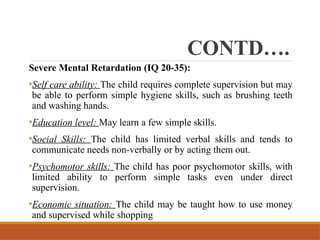 CONTD….
Severe Mental Retardation (IQ 20-35):
•Self care ability: The child requires complete supervision but may
be able to perform simple hygiene skills, such as brushing teeth
and washing hands.
•Education level: May learn a few simple skills.
•Social Skills: The child has limited verbal skills and tends to
communicate needs non-verbally or by acting them out.
•Psychomotor skills: The child has poor psychomotor skills, with
limited ability to perform simple tasks even under direct
supervision.
•Economic situation: The child may be taught how to use money
and supervised while shopping
 