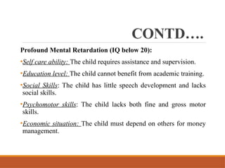 CONTD….
Profound Mental Retardation (IQ below 20):
•Self care ability: The child requires assistance and supervision.
•Education level: The child cannot benefit from academic training.
•Social Skills: The child has little speech development and lacks
social skills.
•Psychomotor skills: The child lacks both fine and gross motor
skills.
•Economic situation: The child must depend on others for money
management.
 