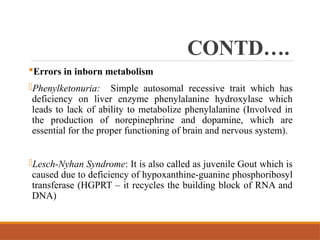 CONTD….
Errors in inborn metabolism
-Phenylketonuria: Simple autosomal recessive trait which has
deficiency on liver enzyme phenylalanine hydroxylase which
leads to lack of ability to metabolize phenylalanine (Involved in
the production of norepinephrine and dopamine, which are
essential for the proper functioning of brain and nervous system).
-Lesch-Nyhan Syndrome: It is also called as juvenile Gout which is
caused due to deficiency of hypoxanthine-guanine phosphoribosyl
transferase (HGPRT – it recycles the building block of RNA and
DNA)
 