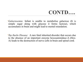 CONTD….
-Galactosemia: Infant is unable to metabolise galactose (It is
simple sugar along with glucose it forms lactose), which
accumulates in brain and might lead to mental retardation.
-Tay-Sachs Disease: A rare fatal inherited disorder that occurs due
to the absence of an important enzyme hexosaminidase-A (Hex-
A) leads to the destruction of nerve cells in brain and spinal cord.
 