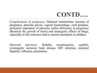 CONTD….
-Complications of pregnancy: Maternal malnutrition, toxemia of
pregnancy, placenta previa, vaginal haemorrhage, cord prolapse,
premature separation of placenta, iodine deficiency in pregnancy
(Restricts the growth of brain) and teratogenic effects of drugs,
especially in first trimester lead to mental retardation in children.
-Maternal infections: Rubella, toxoplasmosis, syphilis,
cytomegalic inclusion body disease, HIV infection, maternal
hepatitis, influenza, pneumonia.
 