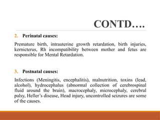 CONTD….
2. Perinatal causes:
Premature birth, intrauterine growth retardation, birth injuries,
kernicterus, Rh incompatibility between mother and fetus are
responsible for Mental Retardation.
3. Postnatal causes:
Infections (Meningitis, encephalitis), malnutrition, toxins (lead,
alcohol), hydrocephalus (abnormal collection of cerebrospinal
fluid around the brain), macrocephaly, microcephaly, cerebral
palsy, Heller’s disease, Head injury, uncontrolled seizures are some
of the causes.
 