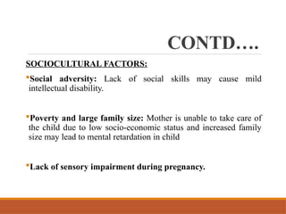 CONTD….
SOCIOCULTURAL FACTORS:
Social adversity: Lack of social skills may cause mild
intellectual disability.
Poverty and large family size: Mother is unable to take care of
the child due to low socio-economic status and increased family
size may lead to mental retardation in child
Lack of sensory impairment during pregnancy.
 