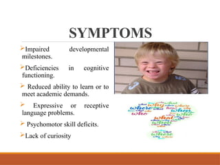 SYMPTOMS
Impaired developmental
milestones.
Deficiencies in cognitive
functioning.
 Reduced ability to learn or to
meet academic demands.
 Expressive or receptive
language problems.
 Psychomotor skill deficits.
Lack of curiosity
 