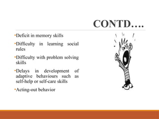 CONTD….
•Deficit in memory skills
•Difficulty in learning social
rules
•Difficulty with problem solving
skills
•Delays in development of
adaptive behaviours such as
self-help or self-care skills
•Acting-out behavior
 