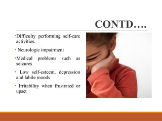 CONTD….
•Difficulty performing self-care
activities.
• Neurologic impairment
•Medical problems such as
seizures
• Low self-esteem, depression
and labile moods
• Irritability when frustrated or
upset
 