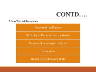CONTD….
5 Ds of Mental Retardation
Decreased Intelligence
Difficulty in Doing self care activities
Degrees of neurological deficits
Depression
Deficit in psychomotor skills
 