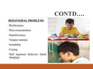 CONTD….
BEHAVIORAL PROBLEMS
•Restlessness
•Poor concentration
•Impulsiveness
•Temper tantrum
•Irritability
•Crying
•Self injurious behavior (head
banging)
 