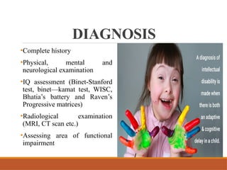 DIAGNOSIS
•Complete history
•Physical, mental and
neurological examination
•IQ assessment (Binet-Stanford
test, binet—kamat test, WISC,
Bhatia’s battery and Raven’s
Progressive matrices)
•Radiological examination
(MRI, CT scan etc.)
•Assessing area of functional
impairment
 