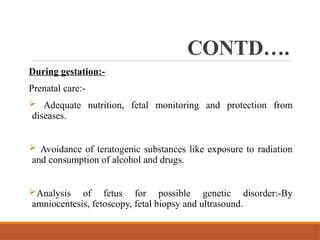 CONTD….
During gestation:-
Prenatal care:-
 Adequate nutrition, fetal monitoring and protection from
diseases.
 Avoidance of teratogenic substances like exposure to radiation
and consumption of alcohol and drugs.
Analysis of fetus for possible genetic disorder:-By
amniocentesis, fetoscopy, fetal biopsy and ultrasound.
 