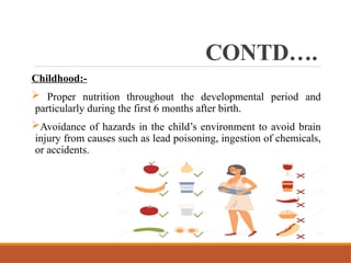 CONTD….
Childhood:-
 Proper nutrition throughout the developmental period and
particularly during the first 6 months after birth.
Avoidance of hazards in the child’s environment to avoid brain
injury from causes such as lead poisoning, ingestion of chemicals,
or accidents.
 