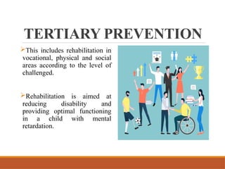 TERTIARY PREVENTION
This includes rehabilitation in
vocational, physical and social
areas according to the level of
challenged.
Rehabilitation is aimed at
reducing disability and
providing optimal functioning
in a child with mental
retardation.
 