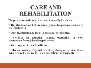 CARE AND
REHABILITATION
The prevention and early detection of mentally handicaps.
 Regular assessment of the mentally retarded persons attainments
and disabilities.
 Advice, support, and practical measures for families.
 Provision for education, training, occupation, or work
appropriate for each handicapped person.
Social support to enable self-care.
 Medical, nursing, Psychiatric and psychological services those
who require them as outpatients, day patients or inpatients.
 