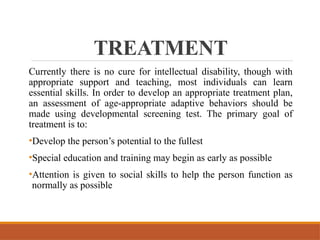 TREATMENT
Currently there is no cure for intellectual disability, though with
appropriate support and teaching, most individuals can learn
essential skills. In order to develop an appropriate treatment plan,
an assessment of age-appropriate adaptive behaviors should be
made using developmental screening test. The primary goal of
treatment is to:
•Develop the person’s potential to the fullest
•Special education and training may begin as early as possible
•Attention is given to social skills to help the person function as
normally as possible
 
