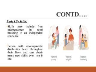 CONTD….
Basic Life Skills:
•Skills may include from
independence in tooth
brushing to an independent
residence.
•Person with developmental
disabilities learn throughout
their lives and can obtain
many new skills even late in
life.
 