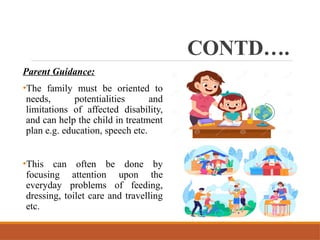 CONTD….
Parent Guidance:
•The family must be oriented to
needs, potentialities and
limitations of affected disability,
and can help the child in treatment
plan e.g. education, speech etc.
•This can often be done by
focusing attention upon the
everyday problems of feeding,
dressing, toilet care and travelling
etc.
 