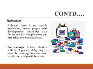 CONTD….
Medication:
•Although there is no specific
medication, many people with
developmental disabilities have
further medical complications and
may take several medications.
•For example Autistic children
with developmental delay may be
prescribed antipsychotics or mood
stabilizers to help with behavior.
 