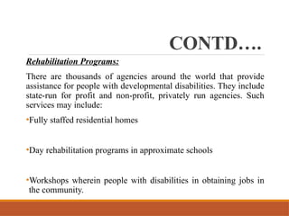 CONTD….
Rehabilitation Programs:
There are thousands of agencies around the world that provide
assistance for people with developmental disabilities. They include
state-run for profit and non-profit, privately run agencies. Such
services may include:
•Fully staffed residential homes
•Day rehabilitation programs in approximate schools
•Workshops wherein people with disabilities in obtaining jobs in
the community.
 