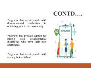 CONTD….
•Programs that assist people with
developmental disabilities in
obtaining jobs in the community
•Programs that provide support for
people with developmental
disabilities who have their own
apartments.
•Programs that assist people with
raising their children
 