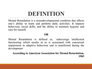 DEFINITION
Mental Retardation is a neurodevelopmental condition that affects
one’s ability to learn and perform daily activities. It impacts
behaviour, social skills, and the ability to maintain hygiene and
care for oneself.
OR
Mental Retardation is defined as, ‘subaverage intellectual
functioning which results in or is associated with concurrent
impairment in adaptive behaviour and is manifested during the
development
According to American Association for Mental Retardation,
1983
 