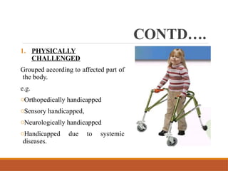 CONTD….
1. PHYSICALLY
CHALLENGED
Grouped according to affected part of
the body.
e.g.
oOrthopedically handicapped
oSensory handicapped,
oNeurologically handicapped
oHandicapped due to systemic
diseases.
 