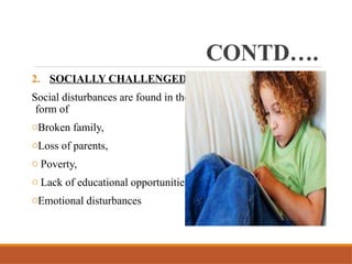CONTD….
2. SOCIALLY CHALLENGED
Social disturbances are found in the
form of
oBroken family,
oLoss of parents,
o Poverty,
o Lack of educational opportunities,
oEmotional disturbances
 