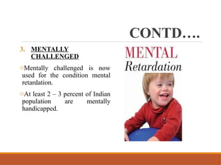 CONTD….
3. MENTALLY
CHALLENGED
oMentally challenged is now
used for the condition mental
retardation.
oAt least 2 – 3 percent of Indian
population are mentally
handicapped.
 