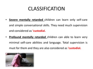 CLASSIFICATION
• Severe mentally retarded children can learn only self-care
and simple conversational skills. They need much supervision
and considered as 'custodial.
• Profound mentally retarded children can able to learn very
minimal self-care abilities and language. Total supervision is
must for them and they are also considered as 'custodial.
 