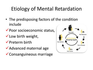 Etiology of Mental Retardation
• The predisposing factors of the condition
include
Poor socioeconomic status,
Low birth weight,
Preterm birth
Advanced maternal age
Consanguineous marriage
 
