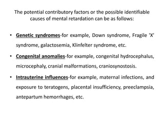 The potential contributory factors or the possible identifiable
causes of mental retardation can be as follows:
• Genetic syndromes-for example, Down syndrome, Fragile 'X'
syndrome, galactosemia, Klinfelter syndrome, etc.
• Congenital anomalies-for example, congenital hydrocephalus,
microcephaly, cranial malformations, craniosynostosis.
• Intrauterine influences-for example, maternal infections, and
exposure to teratogens, placental insufficiency, preeclampsia,
antepartum hemorrhages, etc.
 