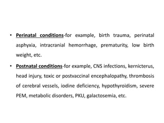 • Perinatal conditions-for example, birth trauma, perinatal
asphyxia, intracranial hemorrhage, prematurity, low birth
weight, etc.
• Postnatal conditions-for example, CNS infections, kernicterus,
head injury, toxic or postvaccinal encephalopathy, thrombosis
of cerebral vessels, iodine deficiency, hypothyroidism, severe
PEM, metabolic disorders, PKU, galactosemia, etc.
 
