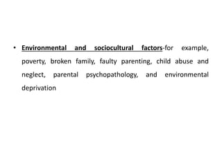 • Environmental and sociocultural factors-for example,
poverty, broken family, faulty parenting, child abuse and
neglect, parental psychopathology, and environmental
deprivation
 