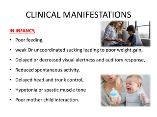 CLINICAL MANIFESTATIONS
IN INFANCY,
• Poor feeding,
• weak Or uncoordinated sucking leading to poor weight gain,
• Delayed or decreased visual alertness and auditory response,
• Reduced spontaneous activity,
• Delayed head and trunk control,
• Hypotonia or spastic muscle tone
• Poor mother child interaction.
 