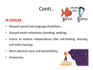 Conti..
IN TODDLER,
• Delayed speech and language disabilities,
• Delayed motor milestones (standing, walking),
• Failure to achieve independence (like self-feeding, dressing
and toilet training),
• Short attention span and distractibility,
• Clumsiness,
 