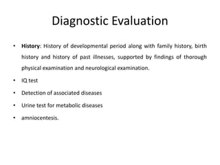 Diagnostic Evaluation
• History: History of developmental period along with family history, birth
history and history of past illnesses, supported by findings of thorough
physical examination and neurological examination.
• IQ test
• Detection of associated diseases
• Urine test for metabolic diseases
• amniocentesis.
 