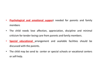• Psychological and emotional support needed for parents and family
members
• The child needs love affection, appreciation, discipline and minimal
criticism for tender loving care from parents and family members.
• Special educational arrangement and available facilities should be
discussed with the parents.
• The child may be send to center or special schools or vocational centers
or self-help.
 