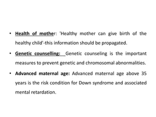 • Health of mother: 'Healthy mother can give birth of the
healthy child'-this information should be propagated.
• Genetic counselling: Genetic counseling is the important
measures to prevent genetic and chromosomal abnormalities.
• Advanced maternal age: Advanced maternal age above 35
years is the risk condition for Down syndrome and associated
mental retardation.
 
