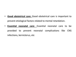 • Good obstetrical care: Good obstetrical care is important to
prevent etiological factors related to mental retardation.
• Essential neonatal care: Essential neonatal care to be
provided to prevent neonatal complications like CNS
infections, kernicterus, etc
 