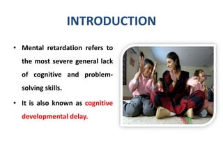 INTRODUCTION
• Mental retardation refers to
the most severe general lack
of cognitive and problem-
solving skills.
• It is also known as cognitive
developmental delay.
 
