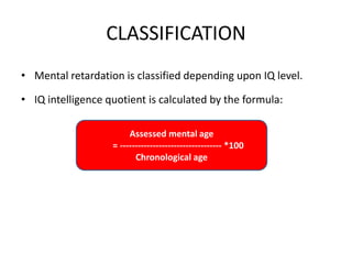 CLASSIFICATION
• Mental retardation is classified depending upon IQ level.
• IQ intelligence quotient is calculated by the formula:
Assessed mental age
= ---------------------------------- *100
Chronological age
 
