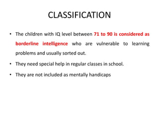 CLASSIFICATION
• The children with IQ level between 71 to 90 is considered as
borderline intelligence who are vulnerable to learning
problems and usually sorted out.
• They need special help in regular classes in school.
• They are not included as mentally handicaps
 