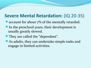 Severe Mental Retardation: (IQ 20-35)
account for about 7% of the mentally retarded.
In the preschool years, their development is
usually greatly slowed.
They are called the “dependant”.
As adults, they can undertake simple tasks and
engage in limited activities.
 
